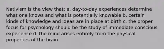 Nativism is the view that: a. day-to-day experiences determine what one knows and what is potentially knowable b. certain kinds of knowledge and ideas are in place at birth c. the proper focus for psychology should be the study of immediate conscious experience d. the mind arises entirely from the physical properties of the brain