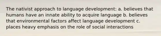 The nativist approach to language development: a. believes that humans have an innate ability to acquire language b. believes that environmental factors affect language development c. places heavy emphasis on the role of social interactions