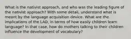 What is the nativist approach, and who was the leading figure of the nativist approach? With some detail, understand what is meant by the language acquisition device. What are the implications of the LAD, in terms of how easily children learn language? In that case, how do mothers talking to their children influence the development of vocabulary?