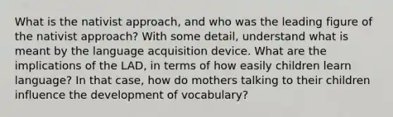 What is the nativist approach, and who was the leading figure of the nativist approach? With some detail, understand what is meant by the language acquisition device. What are the implications of the LAD, in terms of how easily children learn language? In that case, how do mothers talking to their children influence the development of vocabulary?