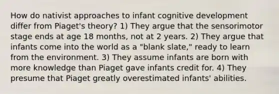 How do nativist approaches to infant cognitive development differ from Piaget's theory? 1) They argue that the sensorimotor stage ends at age 18 months, not at 2 years. 2) They argue that infants come into the world as a "blank slate," ready to learn from the environment. 3) They assume infants are born with more knowledge than Piaget gave infants credit for. 4) They presume that Piaget greatly overestimated infants' abilities.