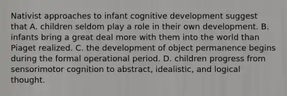 Nativist approaches to infant cognitive development suggest that A. children seldom play a role in their own development. B. infants bring a great deal more with them into the world than Piaget realized. C. the development of object permanence begins during the formal operational period. D. children progress from sensorimotor cognition to abstract, idealistic, and logical thought.