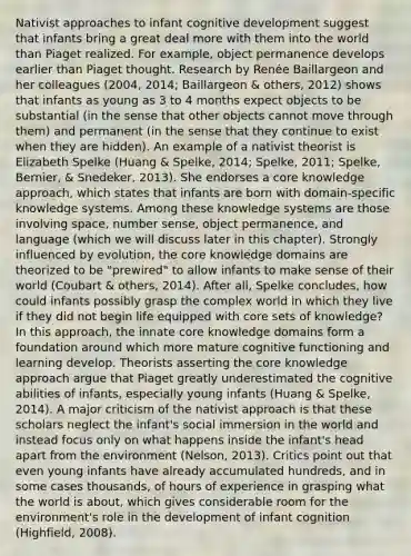 Nativist approaches to infant cognitive development suggest that infants bring a great deal more with them into the world than Piaget realized. For example, object permanence develops earlier than Piaget thought. Research by Renée Baillargeon and her colleagues (2004, 2014; Baillargeon & others, 2012) shows that infants as young as 3 to 4 months expect objects to be substantial (in the sense that other objects cannot move through them) and permanent (in the sense that they continue to exist when they are hidden). An example of a nativist theorist is Elizabeth Spelke (Huang & Spelke, 2014; Spelke, 2011; Spelke, Bernier, & Snedeker, 2013). She endorses a core knowledge approach, which states that infants are born with domain-specific knowledge systems. Among these knowledge systems are those involving space, number sense, object permanence, and language (which we will discuss later in this chapter). Strongly influenced by evolution, the core knowledge domains are theorized to be "prewired" to allow infants to make sense of their world (Coubart & others, 2014). After all, Spelke concludes, how could infants possibly grasp the complex world in which they live if they did not begin life equipped with core sets of knowledge? In this approach, the innate core knowledge domains form a foundation around which more mature cognitive functioning and learning develop. Theorists asserting the core knowledge approach argue that Piaget greatly underestimated the cognitive abilities of infants, especially young infants (Huang & Spelke, 2014). A major criticism of the nativist approach is that these scholars neglect the infant's social immersion in the world and instead focus only on what happens inside the infant's head apart from the environment (Nelson, 2013). Critics point out that even young infants have already accumulated hundreds, and in some cases thousands, of hours of experience in grasping what the world is about, which gives considerable room for the environment's role in the development of infant cognition (Highfield, 2008).