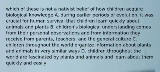 which of these is not a nativist belief of how children acquire biological knowledge A. during earlier periods of evolution, it was crucial for human survival that children learn quickly about animals and plants B. children's biological understanding comes from their personal observations and from information they receive from parents, teachers, and the general culture C. children throughout the world organize information about plants and animals in very similar ways D. children throughout the world are fascinated by plants and animals and learn about them quickly and easily