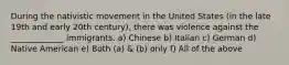 During the nativistic movement in the United States (in the late 19th and early 20th century), there was violence against the _____________ immigrants. a) Chinese b) Italian c) German d) Native American e) Both (a) & (b) only f) All of the above