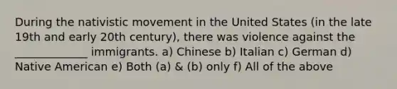 During the nativistic movement in the United States (in the late 19th and early 20th century), there was violence against the _____________ immigrants. a) Chinese b) Italian c) German d) Native American e) Both (a) & (b) only f) All of the above