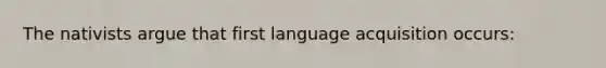 The nativists argue that first language acquisition occurs: