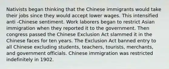 Nativists began thinking that the Chinese immigrants would take their jobs since they would accept lower wages. This intensified anti -Chinese sentiment. Work laborers began to restrict Asian immigration when they reported it to the government. Then congress passed the Chinese Exclusion Act slammed it in the Chinese faces for ten years. The Exclusion Act banned entry to all Chinese excluding students, teachers, tourists, merchants, and government officials. Chinese immigration was restricted indefinitely in 1902.