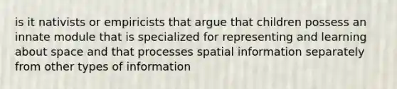 is it nativists or empiricists that argue that children possess an innate module that is specialized for representing and learning about space and that processes spatial information separately from other types of information