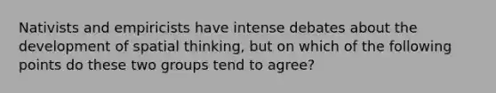 Nativists and empiricists have intense debates about the development of spatial thinking, but on which of the following points do these two groups tend to agree?