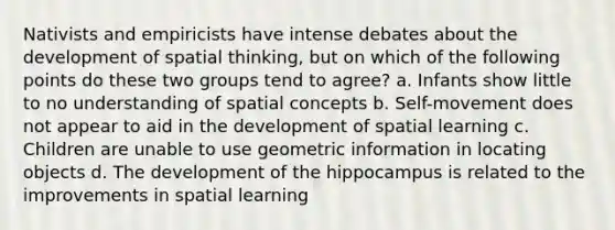 Nativists and empiricists have intense debates about the development of spatial thinking, but on which of the following points do these two groups tend to agree? a. Infants show little to no understanding of spatial concepts b. Self-movement does not appear to aid in the development of spatial learning c. Children are unable to use geometric information in locating objects d. The development of the hippocampus is related to the improvements in spatial learning