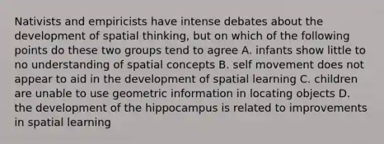 Nativists and empiricists have intense debates about the development of spatial thinking, but on which of the following points do these two groups tend to agree A. infants show little to no understanding of spatial concepts B. self movement does not appear to aid in the development of spatial learning C. children are unable to use geometric information in locating objects D. the development of the hippocampus is related to improvements in spatial learning