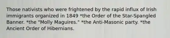 Those nativists who were frightened by the rapid influx of Irish immigrants organized in 1849 *the Order of the Star-Spangled Banner. *the "Molly Maguires." *the Anti-Masonic party. *the Ancient Order of Hibernians.