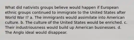 What did nativists groups believe would happen if European ethnic groups continued to immigrate to the United States after World War I? a. The immigrants would assimilate into American culture. b. The culture of the United States would be enriched. c. Their industriousness would build up American businesses. d. The Anglo ideal would disappear.