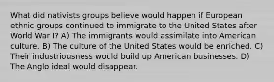 What did nativists groups believe would happen if European ethnic groups continued to immigrate to the United States after World War I? A) The immigrants would assimilate into American culture. B) The culture of the United States would be enriched. C) Their industriousness would build up American businesses. D) The Anglo ideal would disappear.