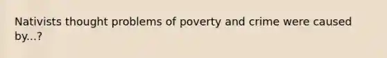 Nativists thought problems of poverty and crime were caused by...?