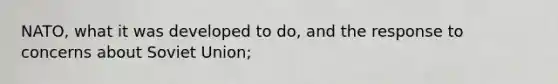 NATO, what it was developed to do, and the response to concerns about Soviet Union;