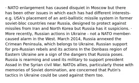 · NATO enlargement has caused disquiet in Moscow but there has been other issues in which each has had different interests- e.g. USA's placement of an anti-ballistic missile system in former soviet-bloc countries near Russia, designed to protect against missiles from Iran and North Korea but Russia has it suspicions. · More recently, Russian actions in Ukraine - not a NATO member- caused alarm in the West. March 2014, Russia annexed the Crimean Peninsula, which belongs to Ukraine. Russian support for pro-Russian rebels and its actions In the Donbass region of Eastern Ukraine are a sign of the dangers that Russia poses. Russia is rearming and used its military to support president Assad in the Syrian civil War. NATOs allies, particularly those with memories of Soviet domination, are concerned that Putin's tactics in Ukraine could be used against them too.