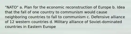 "NATO" a. Plan for the economic reconstruction of Europe b. Idea that the fall of one country to communism would cause neighboring countries to fall to communism c. Defensive alliance of 12 western countries d. Military alliance of Soviet-dominated countries in Eastern Europe