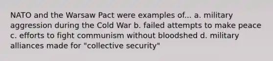 NATO and the Warsaw Pact were examples of... a. military aggression during the Cold War b. failed attempts to make peace c. efforts to fight communism without bloodshed d. military alliances made for "collective security"