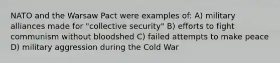 NATO and the Warsaw Pact were examples of: A) military alliances made for "collective security" B) efforts to fight communism without bloodshed C) failed attempts to make peace D) military aggression during the Cold War