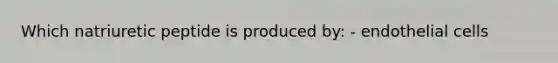 Which natriuretic peptide is produced by: - endothelial cells