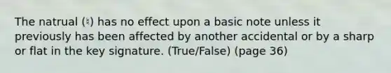 The natrual (♮) has no effect upon a basic note unless it previously has been affected by another accidental or by a sharp or flat in the key signature. (True/False) (page 36)