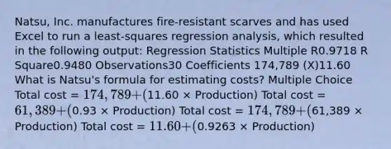 Natsu, Inc. manufactures fire-resistant scarves and has used Excel to run a least-squares regression analysis, which resulted in the following output: Regression Statistics Multiple R0.9718 R Square0.9480 Observations30 Coefficients 174,789 (X)11.60 What is Natsu's formula for estimating costs? Multiple Choice Total cost = 174,789 + (11.60 × Production) Total cost = 61,389 + (0.93 × Production) Total cost = 174,789 + (61,389 × Production) Total cost = 11.60 + (0.9263 × Production)