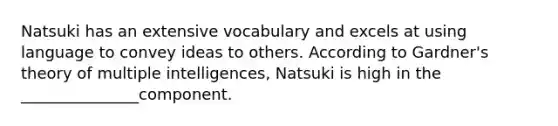 Natsuki has an extensive vocabulary and excels at using language to convey ideas to others. According to Gardner's theory of multiple intelligences, Natsuki is high in the _______________component.