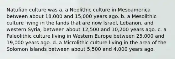 Natufian culture was a. a Neolithic culture in Mesoamerica between about 18,000 and 15,000 years ago. b. a Mesolithic culture living in the lands that are now Israel, Lebanon, and western Syria, between about 12,500 and 10,200 years ago. c. a Paleolithic culture living in Western Europe between 25,000 and 19,000 years ago. d. a Microlithic culture living in the area of the Solomon Islands between about 5,500 and 4,000 years ago.