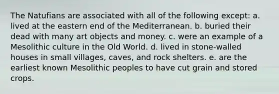 The Natufians are associated with all of the following except: a. lived at the eastern end of the Mediterranean. b. buried their dead with many art objects and money. c. were an example of a Mesolithic culture in the Old World. d. lived in stone-walled houses in small villages, caves, and rock shelters. e. are the earliest known Mesolithic peoples to have cut grain and stored crops.