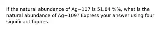 If the natural abundance of Ag−107 is 51.84 %%, what is the natural abundance of Ag−109? Express your answer using four significant figures.