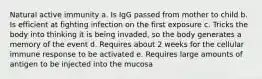 Natural active immunity a. Is IgG passed from mother to child b. Is efficient at fighting infection on the first exposure c. Tricks the body into thinking it is being invaded, so the body generates a memory of the event d. Requires about 2 weeks for the cellular immune response to be activated e. Requires large amounts of antigen to be injected into the mucosa