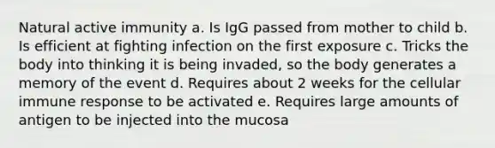 Natural active immunity a. Is IgG passed from mother to child b. Is efficient at fighting infection on the first exposure c. Tricks the body into thinking it is being invaded, so the body generates a memory of the event d. Requires about 2 weeks for the cellular immune response to be activated e. Requires large amounts of antigen to be injected into the mucosa