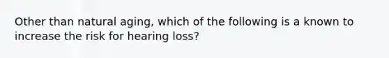 Other than natural aging, which of the following is a known to increase the risk for hearing loss?