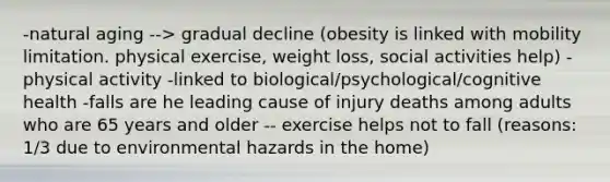 -natural aging --> gradual decline (obesity is linked with mobility limitation. physical exercise, weight loss, social activities help) -physical activity -linked to biological/psychological/cognitive health -falls are he leading cause of injury deaths among adults who are 65 years and older -- exercise helps not to fall (reasons: 1/3 due to environmental hazards in the home)