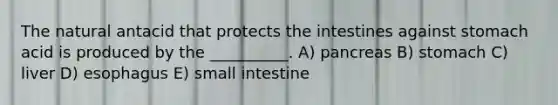 The natural antacid that protects the intestines against stomach acid is produced by the __________. A) pancreas B) stomach C) liver D) esophagus E) small intestine