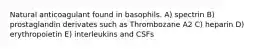 Natural anticoagulant found in basophils. A) spectrin B) prostaglandin derivates such as Thrombozane A2 C) heparin D) erythropoietin E) interleukins and CSFs