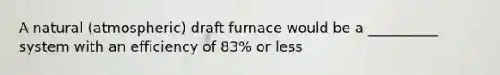 A natural (atmospheric) draft furnace would be a __________ system with an efficiency of 83% or less