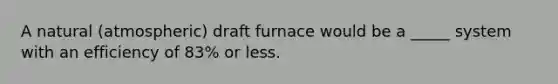 A natural (atmospheric) draft furnace would be a _____ system with an efficiency of 83% or less.