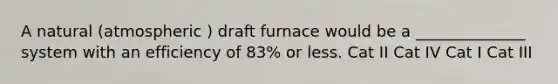 A natural (atmospheric ) draft furnace would be a ______________ system with an efficiency of 83% or less. Cat II Cat IV Cat I Cat III