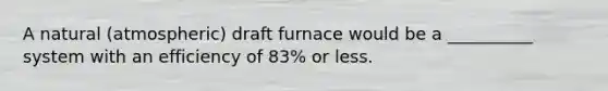 A natural (atmospheric) draft furnace would be a __________ system with an efficiency of 83% or less.