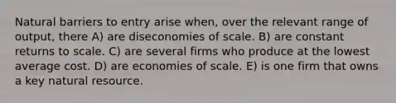 Natural barriers to entry arise when, over the relevant range of output, there A) are diseconomies of scale. B) are constant returns to scale. C) are several firms who produce at the lowest average cost. D) are economies of scale. E) is one firm that owns a key natural resource.