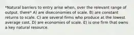 *Natural barriers to entry arise when, over the relevant range of output, there* A) are diseconomies of scale. B) are constant returns to scale. C) are several firms who produce at the lowest average cost. D) are economies of scale. E) is one firm that owns a key natural resource.