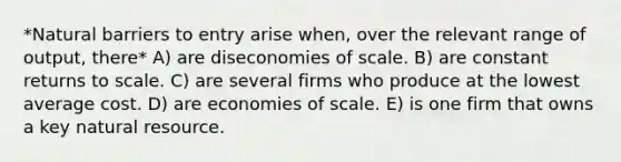 *Natural barriers to entry arise when, over the relevant range of output, there* A) are diseconomies of scale. B) are constant returns to scale. C) are several firms who produce at the lowest average cost. D) are economies of scale. E) is one firm that owns a key natural resource.