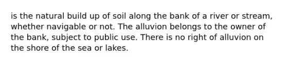 is the natural build up of soil along the bank of a river or stream, whether navigable or not. The alluvion belongs to the owner of the bank, subject to public use. There is no right of alluvion on the shore of the sea or lakes.