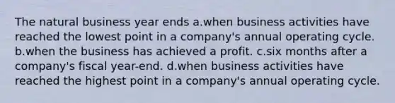 The natural business year ends a.when business activities have reached the lowest point in a company's annual operating cycle. b.when the business has achieved a profit. c.six months after a company's fiscal year-end. d.when business activities have reached the highest point in a company's annual operating cycle.