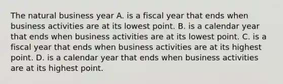 The natural business year A. is a fiscal year that ends when business activities are at its lowest point. B. is a calendar year that ends when business activities are at its lowest point. C. is a fiscal year that ends when business activities are at its highest point. D. is a calendar year that ends when business activities are at its highest point.