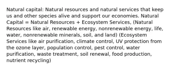 Natural capital: <a href='https://www.questionai.com/knowledge/k6l1d2KrZr-natural-resources' class='anchor-knowledge'>natural resources</a> and natural services that keep us and other species alive and support our economies. Natural Capital = Natural Resources + Ecosystem Services, (Natural Resources like air, renewable energy, nonrenewable energy, life, water, nonrenewable minerals, soil, and land) (Ecosystem Services like air purification, climate control, UV protection from the ozone layer, population control, pest control, water purification, waste treatment, soil renewal, food production, nutrient recycling)