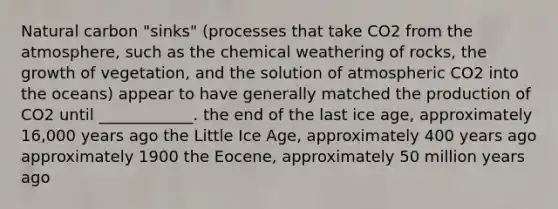 Natural carbon "sinks" (processes that take CO2 from the atmosphere, such as the chemical weathering of rocks, the growth of vegetation, and the solution of atmospheric CO2 into the oceans) appear to have generally matched the production of CO2 until ____________. the end of the last ice age, approximately 16,000 years ago the Little Ice Age, approximately 400 years ago approximately 1900 the Eocene, approximately 50 million years ago